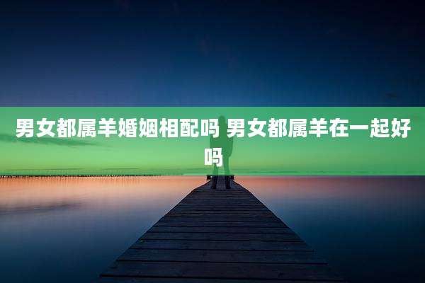 男女都属羊婚姻相配吗 男女都属羊在一起好吗
