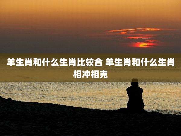 羊生肖和什么生肖比较合 羊生肖和什么生肖相冲相克