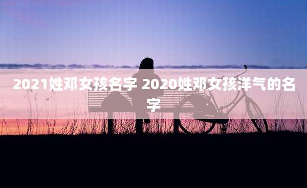 2021姓邓女孩名字 2020姓邓女孩洋气的名字