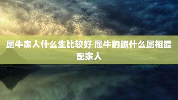 属牛家人什么生比较好 属牛的跟什么属相最配家人