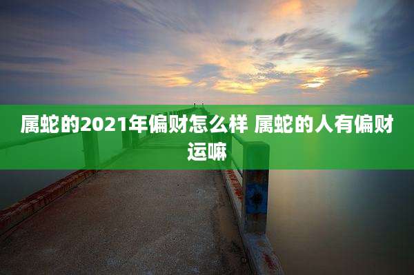 属蛇的2021年偏财怎么样 属蛇的人有偏财运嘛