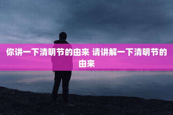 你讲一下清明节的由来 请讲解一下清明节的由来
