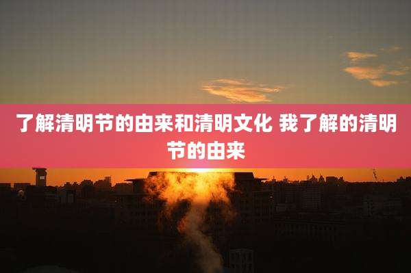 了解清明节的由来和清明文化 我了解的清明节的由来