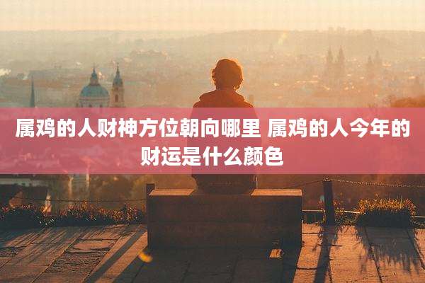 属鸡的人财神方位朝向哪里 属鸡的人今年的财运是什么颜色