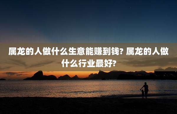 属龙的人做什么生意能赚到钱? 属龙的人做什么行业最好?