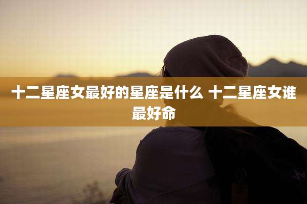 十二星座女最好的星座是什么 十二星座女谁最好命