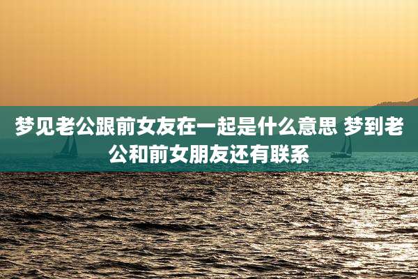 梦见老公跟前女友在一起是什么意思 梦到老公和前女朋友还有联系