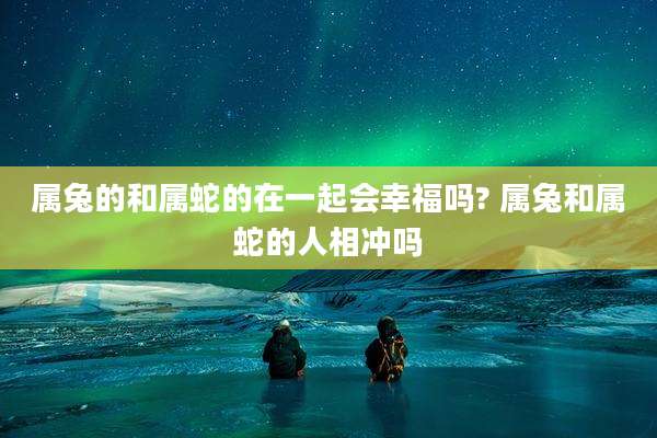 属兔的和属蛇的在一起会幸福吗? 属兔和属蛇的人相冲吗