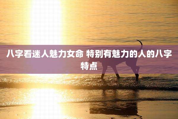 八字看迷人魅力女命 特别有魅力的人的八字特点