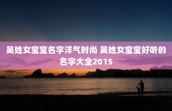 吴姓女宝宝名字洋气时尚 吴姓女宝宝好听的名字大全2015
