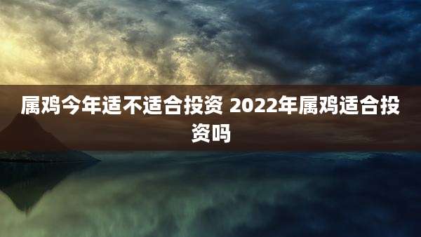 属鸡今年适不适合投资 2022年属鸡适合投资吗