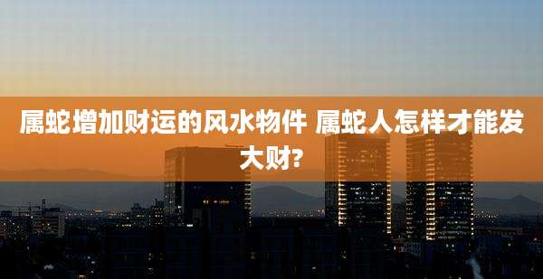 属蛇增加财运的风水物件 属蛇人怎样才能发大财?