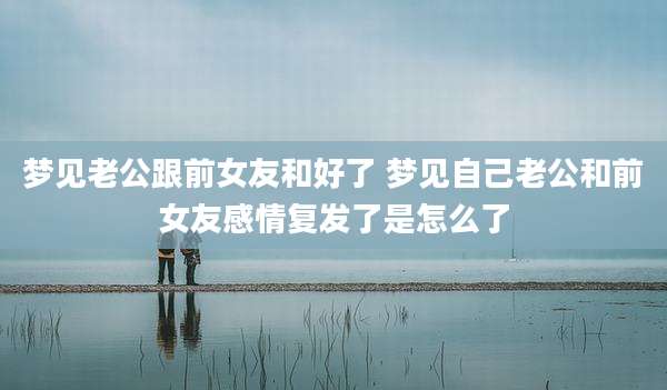 梦见老公跟前女友和好了 梦见自己老公和前女友感情复发了是怎么了