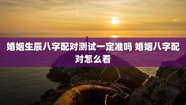 婚姻生辰八字配对测试一定准吗 婚姻八字配对怎么看
