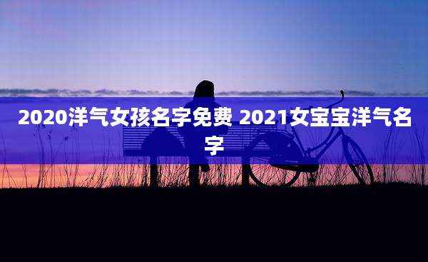 2020洋气女孩名字免费 2021女宝宝洋气名字