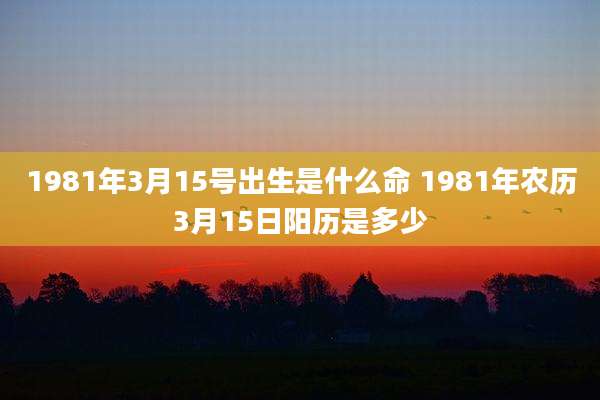 1981年3月15号出生是什么命 1981年农历3月15日阳历是多少