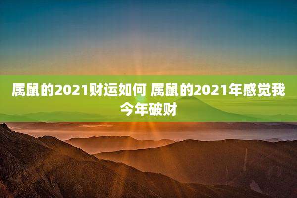 属鼠的2021财运如何 属鼠的2021年感觉我今年破财