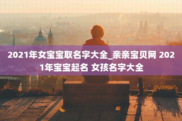 2021年女宝宝取名字大全_亲亲宝贝网 2021年宝宝起名 女孩名字大全