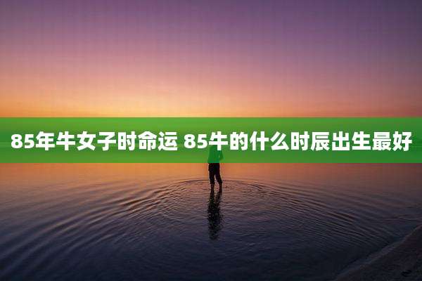 85年牛女子时命运 85牛的什么时辰出生最好
