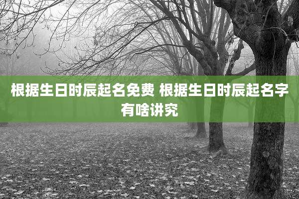 根据生日时辰起名免费 根据生日时辰起名字有啥讲究