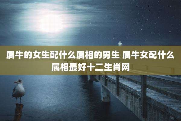 属牛的女生配什么属相的男生 属牛女配什么属相最好十二生肖网