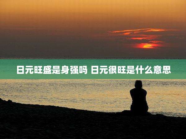 日元旺盛是身强吗 日元很旺是什么意思