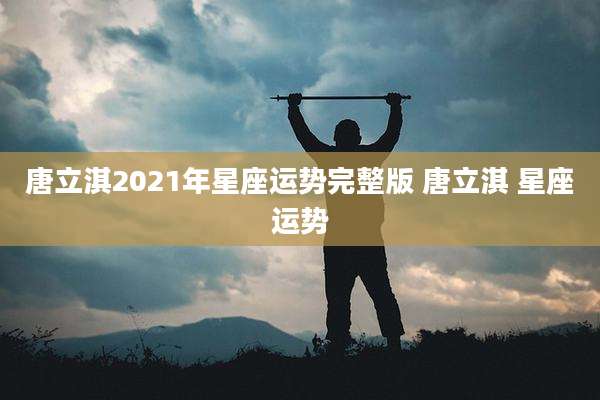 唐立淇2021年星座运势完整版 唐立淇 星座运势