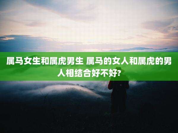 属马女生和属虎男生 属马的女人和属虎的男人相结合好不好?