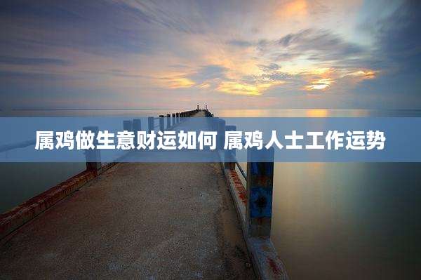 属鸡做生意财运如何 属鸡人士工作运势