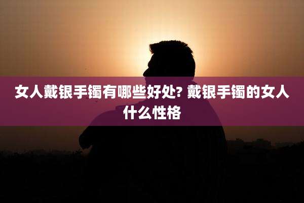 女人戴银手镯有哪些好处? 戴银手镯的女人什么性格