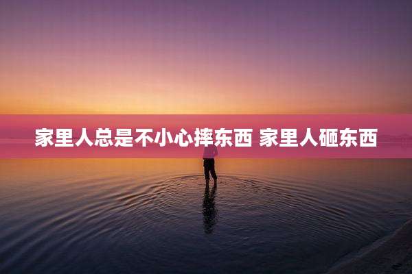 家里人总是不小心摔东西 家里人砸东西