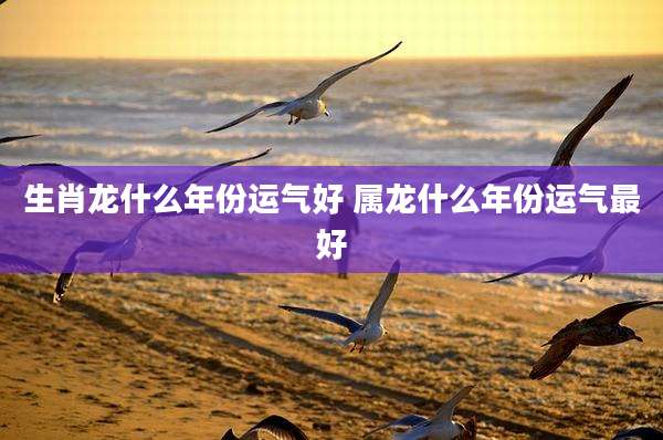 生肖龙什么年份运气好 属龙什么年份运气最好