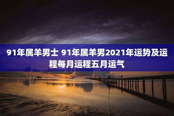 91年属羊男士 91年属羊男2021年运势及运程每月运程五月运气