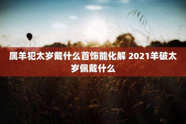 属羊犯太岁戴什么首饰能化解 2021羊破太岁佩戴什么