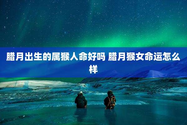 腊月出生的属猴人命好吗 腊月猴女命运怎么样