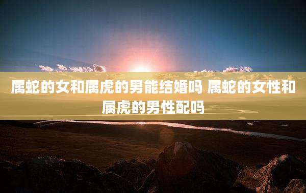 属蛇的女和属虎的男能结婚吗 属蛇的女性和属虎的男性配吗