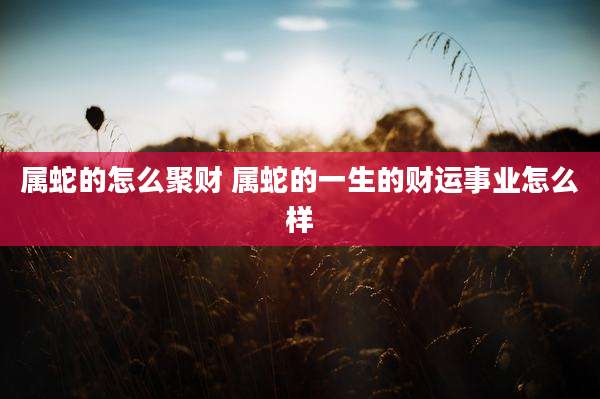 属蛇的怎么聚财 属蛇的一生的财运事业怎么样
