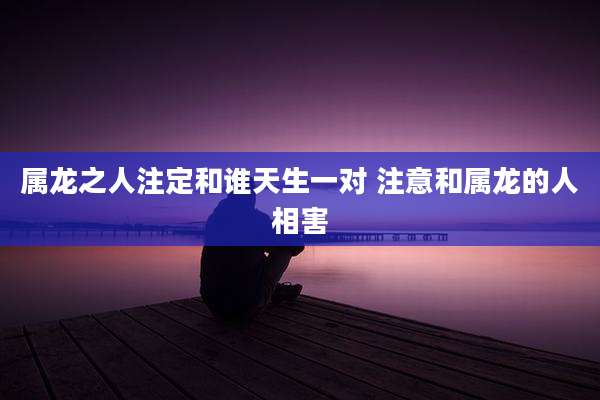属龙之人注定和谁天生一对 注意和属龙的人相害