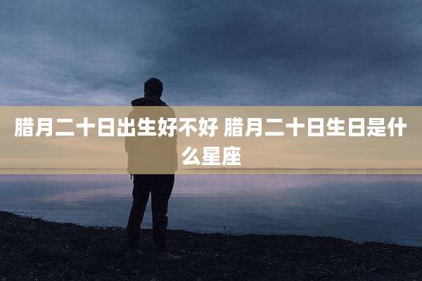 腊月二十日出生好不好 腊月二十日生日是什么星座