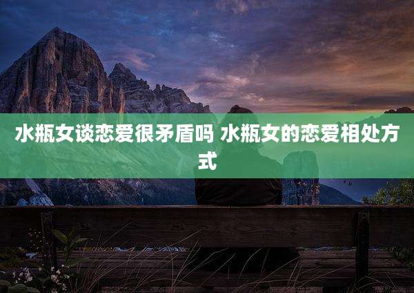 水瓶女谈恋爱很矛盾吗 水瓶女的恋爱相处方式