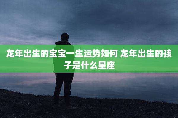 龙年出生的宝宝一生运势如何 龙年出生的孩子是什么星座