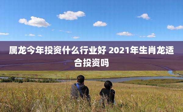 属龙今年投资什么行业好 2021年生肖龙适合投资吗