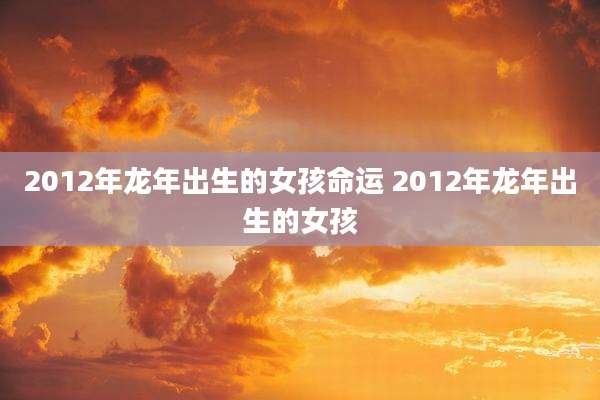 2012年龙年出生的女孩命运 2012年龙年出生的女孩