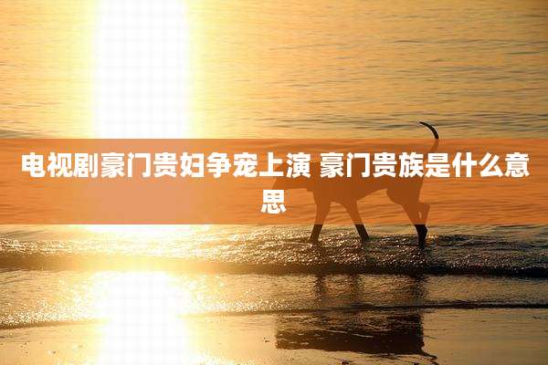 电视剧豪门贵妇争宠上演 豪门贵族是什么意思