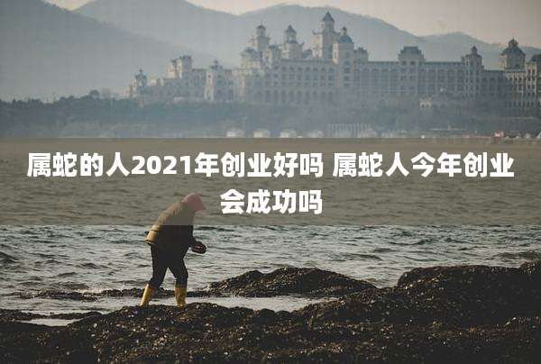 属蛇的人2021年创业好吗 属蛇人今年创业会成功吗
