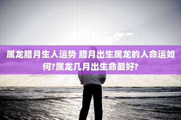 属龙腊月生人运势 腊月出生属龙的人命运如何?属龙几月出生命最好?