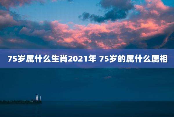 75岁属什么生肖2021年 75岁的属什么属相