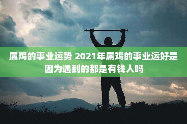 属鸡的事业运势 2021年属鸡的事业运好是因为遇到的都是有钱人吗