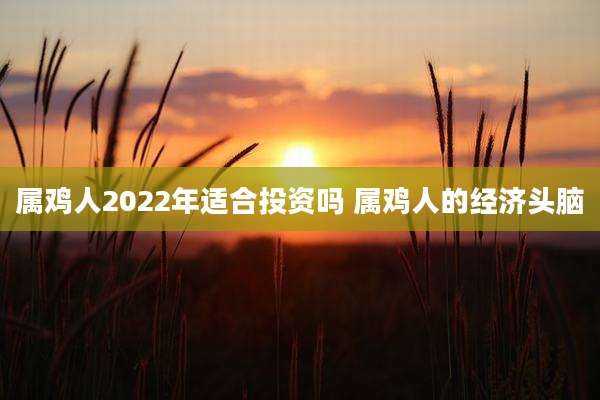 属鸡人2022年适合投资吗 属鸡人的经济头脑