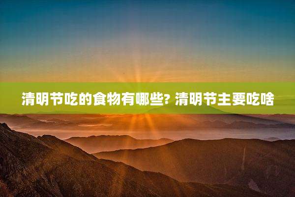 清明节吃的食物有哪些? 清明节主要吃啥